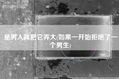 详细阅读:是男人就把它弄大(如果一开始拒绝了一个男生) 是男人就把它弄大(如果一开始拒绝了一个男生)