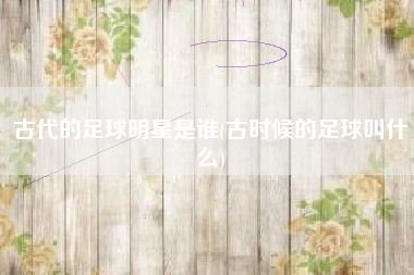古代的足球明星是谁(古时候的足球叫什么)