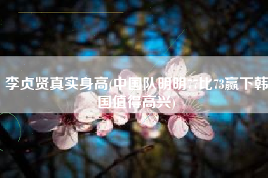 李贞贤真实身高(中国队明明77比73赢下韩国值得高兴)