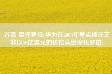 谷歌 摩托罗拉(华为在2003年差点被任正非以50亿美元的价格卖给摩托罗拉)