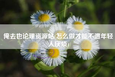 俺去也论理资源站(怎么做才能不遭年轻人厌烦)