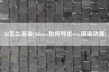 3d怎么渲染(3dmax如何导出vray渲染动画)
