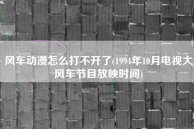 风车动漫怎么打不开了(1994年10月电视大风车节目放映时间)