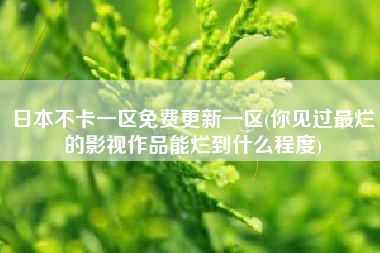 日本不卡一区免费更新一区(你见过最烂的影视作品能烂到什么程度)