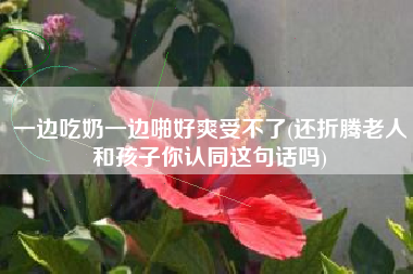 一边吃奶一边啪好爽受不了(还折腾老人和孩子你认同这句话吗)