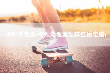 视频处理器(视频处理器怎样连接电脑)