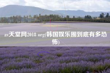av天堂网2018 org(韩国娱乐圈到底有多恐怖)