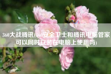 360大战腾讯(360安全卫士和腾讯电脑管家可以同时安装在电脑上使用吗)