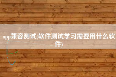 app兼容测试(软件测试学习需要用什么软件)