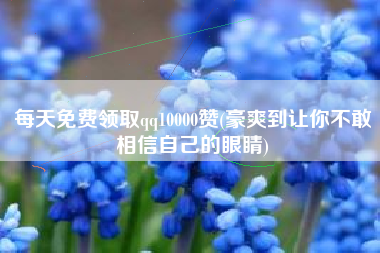 每天免费领取qq10000赞(豪爽到让你不敢相信自己的眼睛)