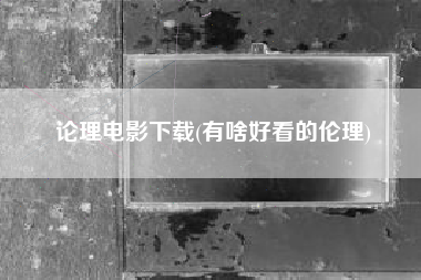 论理电影下载(有啥好看的伦理)