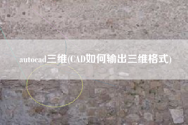 autocad三维(CAD如何输出三维格式)