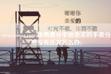 www.xxooaa.com(跟男票分手给他买的手表分期没有还完怎么办)