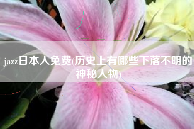 jazz日本人免费(历史上有哪些下落不明的神秘人物)