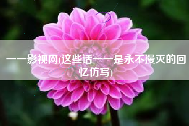 一一影视网(这些话一一是永不漫灭的回忆仿写)