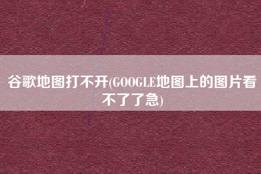 谷歌地图打不开(GOOGLE地图上的图片看不了了急)