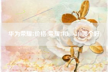 华为荣耀7价格(荣耀7和nova10哪个好)