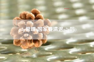 p2p管理(国家要清退p2p吗)