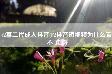 f2富二代成人抖音(F2抖音短视频为什么看不了了)