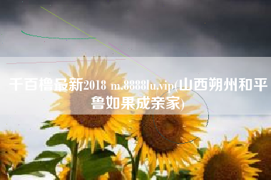 千百橹最新2018 m.8888lu.vip(山西朔州和平鲁如果成亲家)