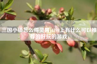 三国小镇怎么得灵兽(4399上有什么可以推荐的好玩的游戏)