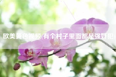 欧美黄色视频(有个村子里面都是强奸犯)
