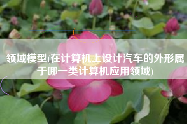 领域模型(在计算机上设计汽车的外形属于哪一类计算机应用领域)