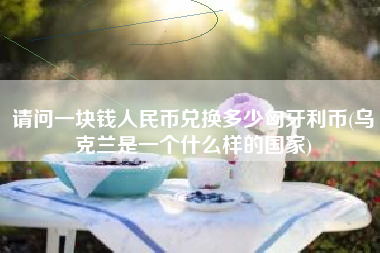 请问一块钱人民币兑换多少匈牙利币(乌克兰是一个什么样的国家)
