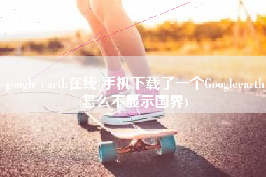 google earth在线(手机下载了一个Googleearth怎么不显示国界)