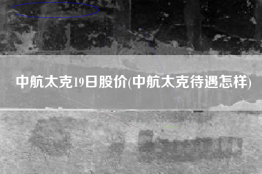 中航太克19日股价(中航太克待遇怎样)