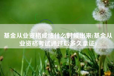 基金从业资格成绩什么时候出来(基金从业资格考试通过后多久拿证)