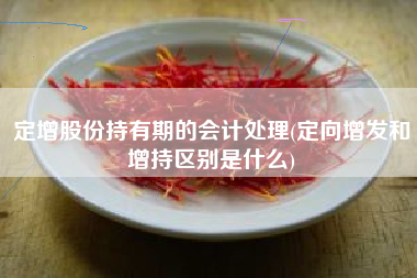 定增股份持有期的会计处理(定向增发和增持区别是什么)