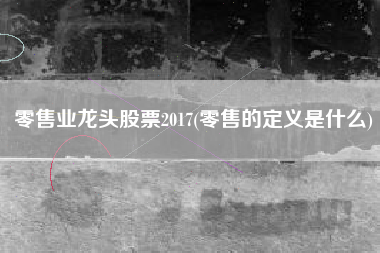 零售业龙头股票2017(零售的定义是什么)