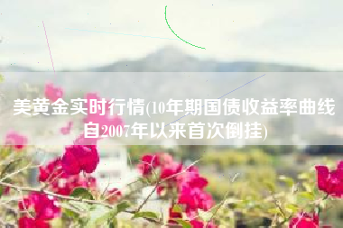 美黄金实时行情(10年期国债收益率曲线自2007年以来首次倒挂)