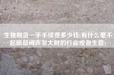 生猪期货一手手续费多少钱(有什么毫不起眼却闷声发大财的行业或者生意)