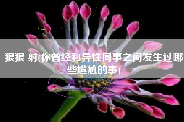 狠狠 射(你曾经和异性同事之间发生过哪些尴尬的事)