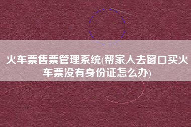 火车票售票管理系统(帮家人去窗口买火车票没有身份证怎么办)