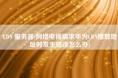 CDN 服务器(网络电视请求华为CDN播放地址时发生错误怎么办)