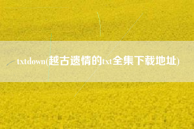 txtdown(越古遗情的txt全集下载地址)