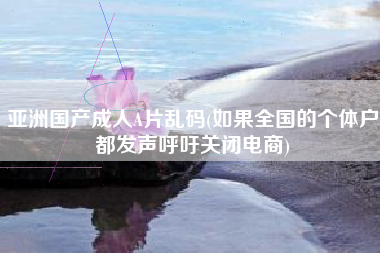 亚洲国产成人A片乱码(如果全国的个体户都发声呼吁关闭电商)