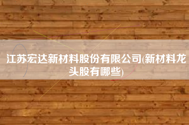 江苏宏达新材料股份有限公司(新材料龙头股有哪些)