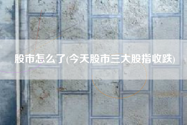 股市怎么了(今天股市三大股指收跌)