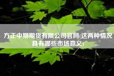 方正中期期货有限公司官网(这两种情况具有哪些市场意义)