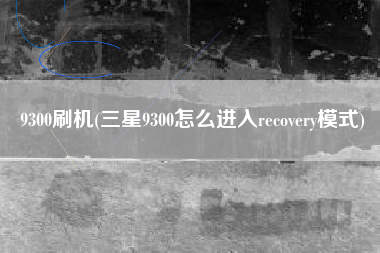 9300刷机(三星9300怎么进入recovery模式)