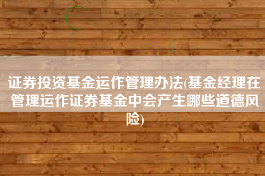 证券投资基金运作管理办法(基金经理在管理运作证券基金中会产生哪些道德风险)