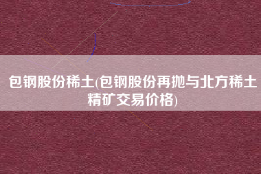 包钢股份稀土(包钢股份再抛与北方稀土精矿交易价格)