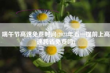 端午节高速免费时间(2023年五一提前上高速跨省免费吗)