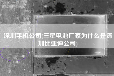 深圳手机公司(三星电池厂家为什么是深圳比亚迪公司)