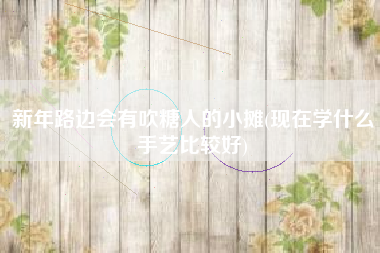 新年路边会有吹糖人的小摊(现在学什么手艺比较好)