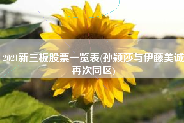 2021新三板股票一览表(孙颖莎与伊藤美诚再次同区)